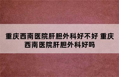 重庆西南医院肝胆外科好不好 重庆西南医院肝胆外科好吗